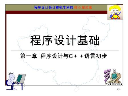 1/29 程序设计基础 程序设计是计算机学科的核心和灵魂 第一章 程序设计与 C ＋＋语言初步 2/29 介绍一些简单的概念 硬件： 计算机及其它直接参与数据运算或信息交流的 物理设备 软件： 控制计算机硬件功能及其运行的指令、例行程 序和符号语言 程序： 一组按照一定的逻辑的进行组合的指令.