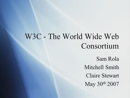 W3C - The World Wide Web Consortium Sam Rola Mitchell Smith Claire Stewart May 30 th 2007 Sam Rola Mitchell Smith Claire Stewart May 30 th 2007.