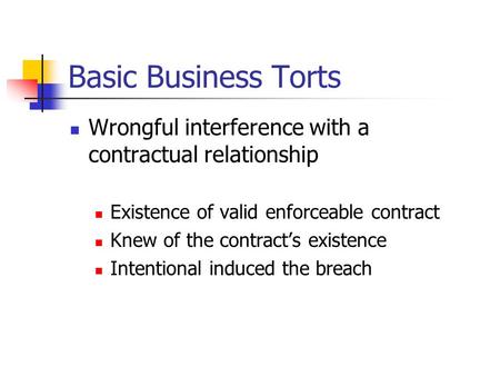 Basic Business Torts Wrongful interference with a contractual relationship Existence of valid enforceable contract Knew of the contract’s existence Intentional.