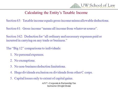 A537 - Corporate & Partnership Tax Instructor: Dwight Drake Calculating the Entity’s Taxable Income Section 63: Taxable income equals gross income minus.