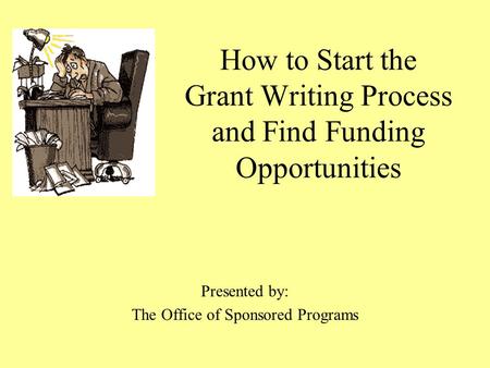 How to Start the Grant Writing Process and Find Funding Opportunities Presented by: The Office of Sponsored Programs.