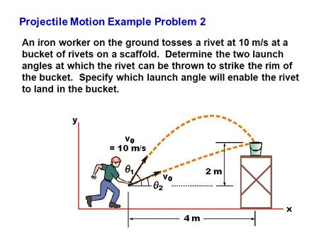 Projectile Motion Example Problem 2 An iron worker on the ground tosses a rivet at 10 m/s at a bucket of rivets on a scaffold. Determine the two launch.