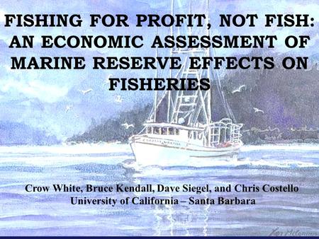 FISHING FOR PROFIT, NOT FISH: AN ECONOMIC ASSESSMENT OF MARINE RESERVE EFFECTS ON FISHERIES Crow White, Bruce Kendall, Dave Siegel, and Chris Costello.