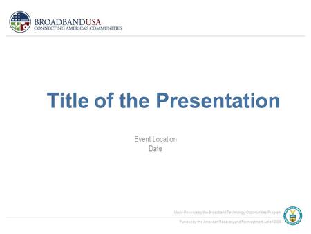 Made Possible by the Broadband Technology Opportunities Program Funded by the American Recovery and Reinvestment Act of 2009 Event Location Date Title.