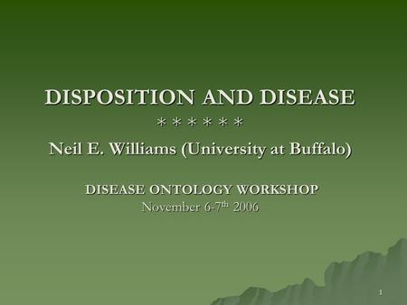 1 DISPOSITION AND DISEASE * * * * * * Neil E. Williams (University at Buffalo) DISEASE ONTOLOGY WORKSHOP November 6-7 th 2006.