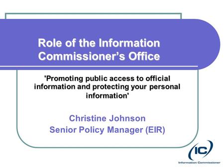 Role of the Information Commissioner’s Office 'Promoting public access to official information and protecting your personal information' Christine Johnson.