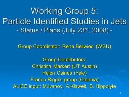 1 Working Group 5: Particle Identified Studies in Jets - Status / Plans (July 23 rd, 2008) - Group Coordinator: Rene Bellwied (WSU) Group Contributors: