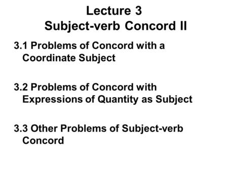 Lecture 3 Subject-verb Concord II 3.1 Problems of Concord with a Coordinate Subject 3.2 Problems of Concord with Expressions of Quantity as Subject 3.3.