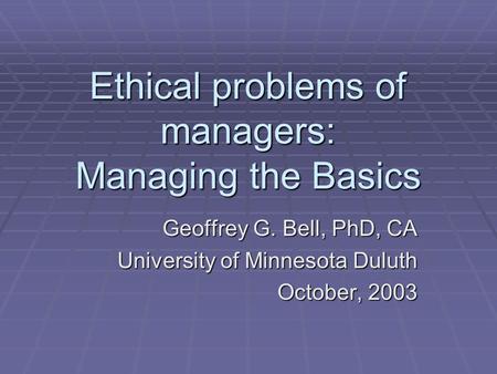 Ethical problems of managers: Managing the Basics Geoffrey G. Bell, PhD, CA University of Minnesota Duluth October, 2003.