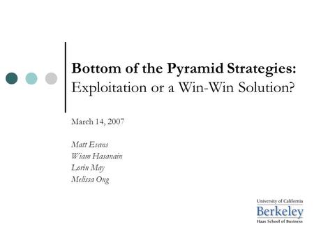 Bottom of the Pyramid Strategies: Exploitation or a Win-Win Solution? March 14, 2007 Matt Evans Wiam Hasanain Lorin May Melissa Ong.