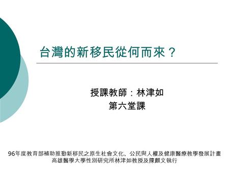 台灣的新移民從何而來？ 授課教師：林津如 第六堂課 96 年度教育部補助推動新移民之原生社會文化、公民與人權及健康醫療教學發展計畫 高雄醫學大學性別研究所林津如教授及陳麒文執行.