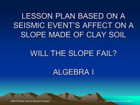 2006 E 3 Teacher Summer Research ProgramDavid Gutierrez and Fran Harlow LESSON PLAN BASED ON A SEISMIC EVENT’S AFFECT ON A SLOPE MADE OF CLAY SOIL WILL.