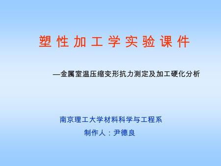 塑 性 加 工 学 实 验 课 件塑 性 加 工 学 实 验 课 件 — 金属室温压缩变形抗力测定及加工硬化分析 南京理工大学材料科学与工程系 制作人：尹德良.