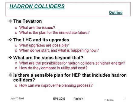 P. Limon HADRON COLLIDERS July 17, 2003 EPS 2003 Aachen 1 Outline  The Tevatron oWhat are the issues? oWhat is the plan for the immediate future?  The.