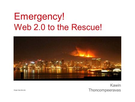 Emergency! Web 2.0 to the Rescue! Kawin Thoncompeeravas Image: map.sdsu.edu.