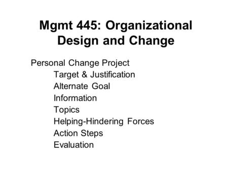 Mgmt 445: Organizational Design and Change Personal Change Project Target & Justification Alternate Goal Information Topics Helping-Hindering Forces Action.