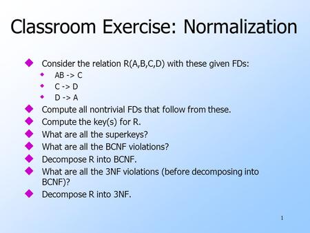 1 Classroom Exercise: Normalization u Consider the relation R(A,B,C,D) with these given FDs: w AB -> C w C -> D w D -> A u Compute all nontrivial FDs that.