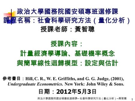 1 政治大學國務院國安碩專班選修課 -- 社會科學研究方法（量化分析） -- 黃智聰 政治大學國務院國安碩專班選修課 課程名稱：社會科學研究方法（量化分析） 授課老師：黃智聰 授課內容： 計量經濟學導論、基礎機率概念 與簡單線性迴歸模型：設定與估計 參考書目： Hill, C. R., W. E. Griffiths,