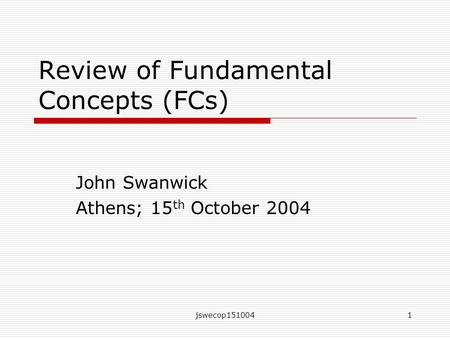 Jswecop1510041 Review of Fundamental Concepts (FCs) John Swanwick Athens; 15 th October 2004.