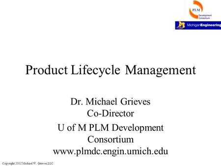 Copyright 2002 Michael W. Grieves,LLC Product Lifecycle Management Dr. Michael Grieves Co-Director U of M PLM Development Consortium www.plmdc.engin.umich.edu.