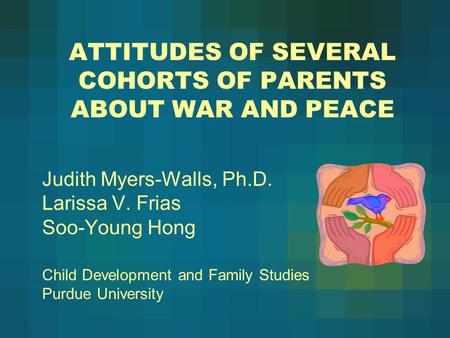 ATTITUDES OF SEVERAL COHORTS OF PARENTS ABOUT WAR AND PEACE Judith Myers-Walls, Ph.D. Larissa V. Frias Soo-Young Hong Child Development and Family Studies.