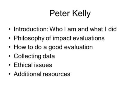 Peter Kelly Introduction: Who I am and what I did Philosophy of impact evaluations How to do a good evaluation Collecting data Ethical issues Additional.