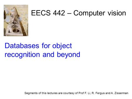 EECS 442 – Computer vision Segments of this lectures are courtesy of Prof F. Li, R. Fergus and A. Zisserman Databases for object recognition and beyond.