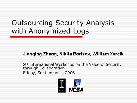 Outsourcing Security Analysis with Anonymized Logs Jianqing Zhang, Nikita Borisov, William Yurcik 2 nd International Workshop on the Value of Security.