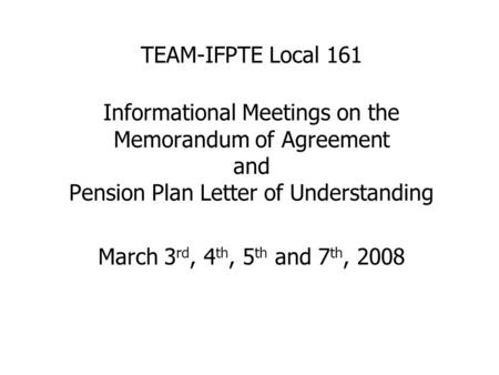 TEAM-IFPTE Local 161 Informational Meetings on the Memorandum of Agreement and Pension Plan Letter of Understanding March 3 rd, 4 th, 5 th and 7 th, 2008.