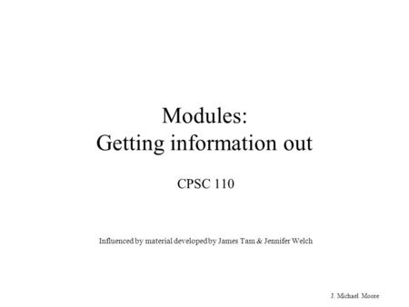 J. Michael Moore Modules: Getting information out CPSC 110 Influenced by material developed by James Tam & Jennifer Welch.