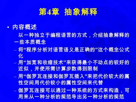 第 4 章 抽象解释 内容概述 以一种独立于编程语言的方式，介绍抽象解释的 一些本质概念 – 将 “ 程序分析对语言语义是正确的 ” 这个概念公式 化 – 用 “ 加宽和收缩技术 ” 来获得最小不动点的较好的 近似，并使所需计算步数得到限制 – 用 “ 伽罗瓦连接和伽罗瓦插入 ” 来把代价较大的属 性空间用代价较小的属性空间来代替.