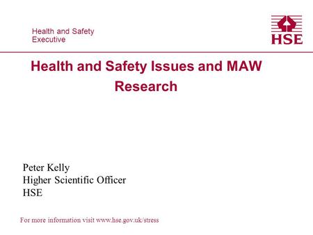 Health and Safety Executive Health and Safety Executive For more information visit www.hse.gov.uk/stress Health and Safety Issues and MAW Research Peter.