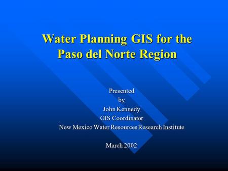 Water Planning GIS for the Paso del Norte Region Presentedby John Kennedy GIS Coordinator New Mexico Water Resources Research Institute March 2002.