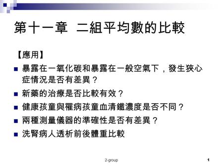 2-group1 第十一章 二組平均數的比較 【應用】 暴露在一氧化碳和暴露在一般空氣下，發生狹心 症情況是否有差異？ 新藥的治療是否比較有效？ 健康孩童與罹病孩童血清鐵濃度是否不同？ 兩種測量儀器的準確性是否有差異？ 洗腎病人透析前後體重比較.