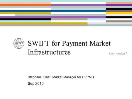 SWIFT for Payment Market Infrastructures Short version 7 Stephane Ernst, Market Manager for HVPMIs Sep 2010.