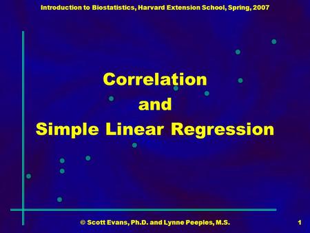 Introduction to Biostatistics, Harvard Extension School, Spring, 2007 © Scott Evans, Ph.D. and Lynne Peeples, M.S.1 Correlation and Simple Linear Regression.