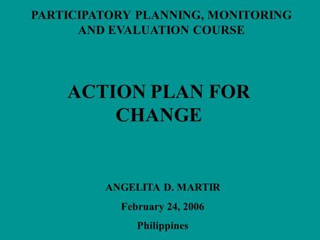 PARTICIPATORY PLANNING, MONITORING AND EVALUATION COURSE ACTION PLAN FOR CHANGE ANGELITA D. MARTIR February 24, 2006 Philippines.