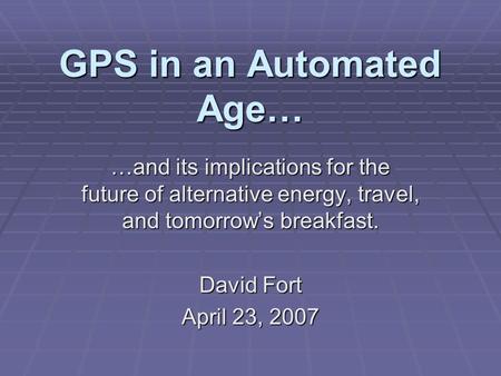 GPS in an Automated Age… …and its implications for the future of alternative energy, travel, and tomorrow’s breakfast. David Fort April 23, 2007.