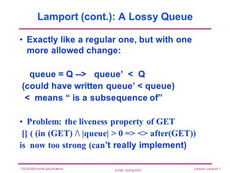 © Katz, Spring 2004 CS236368 Formal SpecificationsLecture-- Lamport 1 Lamport (cont.): A Lossy Queue Exactly like a regular one, but with one more allowed.