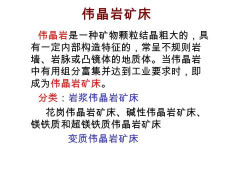 伟晶岩矿床 伟晶岩是一种矿物颗粒结晶粗大的，具 有一定内部构造特征的，常呈不规则岩 墙、岩脉或凸镜体的地质体。当伟晶岩 中有用组分富集并达到工业要求时，即 成为伟晶岩矿床。 分类：岩浆伟晶岩矿床 花岗伟晶岩矿床、碱性伟晶岩矿床、 镁铁质和超镁铁质伟晶岩矿床 变质伟晶岩矿床.