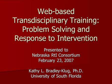 Web-based Transdisciplinary Training: Problem Solving and Response to Intervention Presented to Nebraska RtI Consortium February 23, 2007 Kathy L. Bradley-Klug,