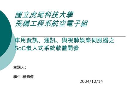 國立虎尾科技大學 飛機工程系航空電子組 車用資訊、通訊、與視聽娛樂伺服器之 SoC 嵌入式系統軟體開發 主講人 : 學生 楊鈞傑 2004/12/14.