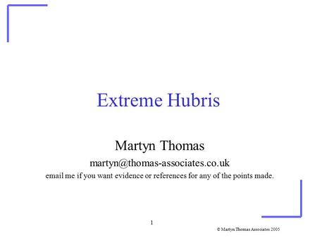 © Martyn Thomas Associates 2005 1 Extreme Hubris Martyn Thomas  me if you want evidence or references for any of the.