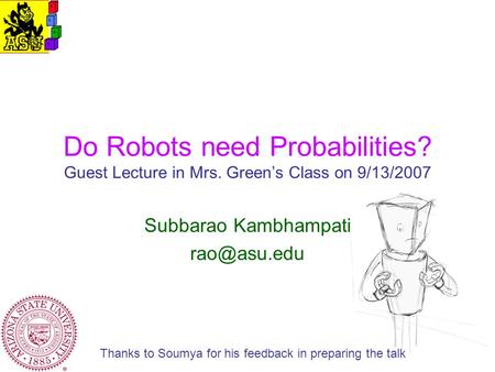 Do Robots need Probabilities? Guest Lecture in Mrs. Green’s Class on 9/13/2007 Subbarao Kambhampati Thanks to Soumya for his feedback in preparing.