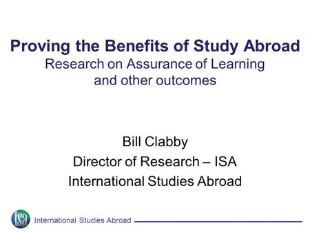 International Studies Abroad Proving the Benefits of Study Abroad Research on Assurance of Learning and other outcomes Bill Clabby Director of Research.