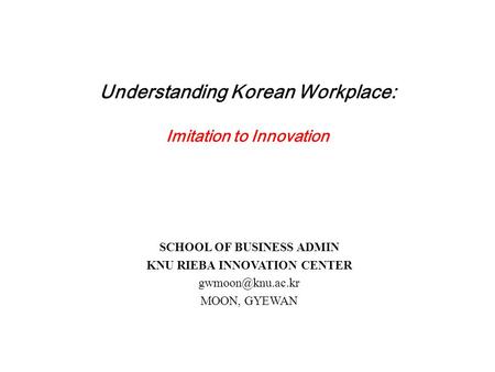 Understanding Korean Workplace: Imitation to Innovation SCHOOL OF BUSINESS ADMIN KNU RIEBA INNOVATION CENTER MOON, GYEWAN.