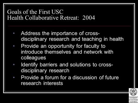 Goals of the First USC Health Collaborative Retreat: 2004 Address the importance of cross- disciplinary research and teaching in health Provide an opportunity.