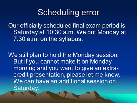 Scheduling error Our officially scheduled final exam period is Saturday at 10:30 a.m. We put Monday at 7:30 a.m. on the syllabus. We still plan to hold.