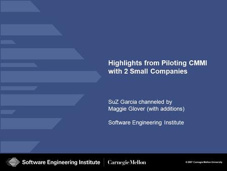 © 2007 Carnegie Mellon University Highlights from Piloting CMMI with 2 Small Companies SuZ Garcia channeled by Maggie Glover (with additions) Software.