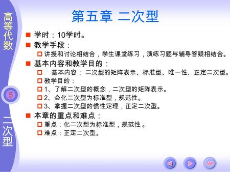 5 第五章 二次型 学时： 10 学时。 教学手段：  讲授和讨论相结合，学生课堂练习，演练习题与辅导答疑相结合。 基本内容和教学目的：  基本内容： 二次型的矩阵表示、标准型、唯一性、正定二次型。  教学目的：  1 、了解二次型的概念，二次型的矩阵表示。  2 、会化二次型为标准型，规范性。